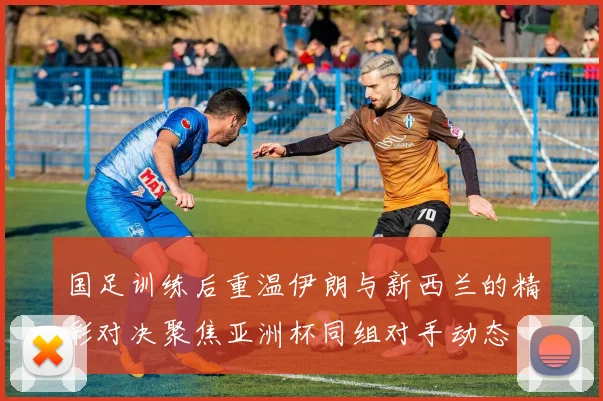 国足训练后重温伊朗与新西兰的精彩对决聚焦亚洲杯同组对手动态