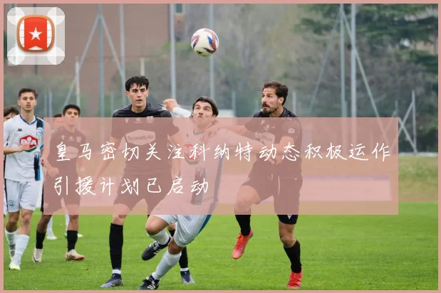 皇马密切关注科纳特动态积极运作引援计划已启动