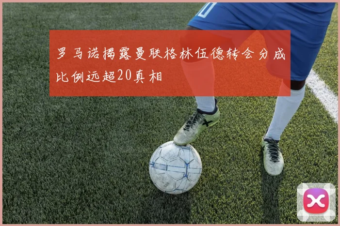 罗马诺揭露曼联格林伍德转会分成比例远超20真相