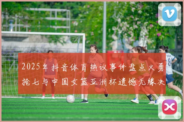 2025年抖音体育热议事件盘点火勇抢七与中国女篮亚洲杯遗憾无缘决赛