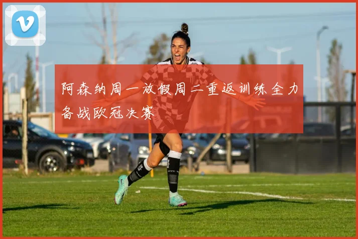阿森纳周一放假周二重返训练全力备战欧冠决赛
