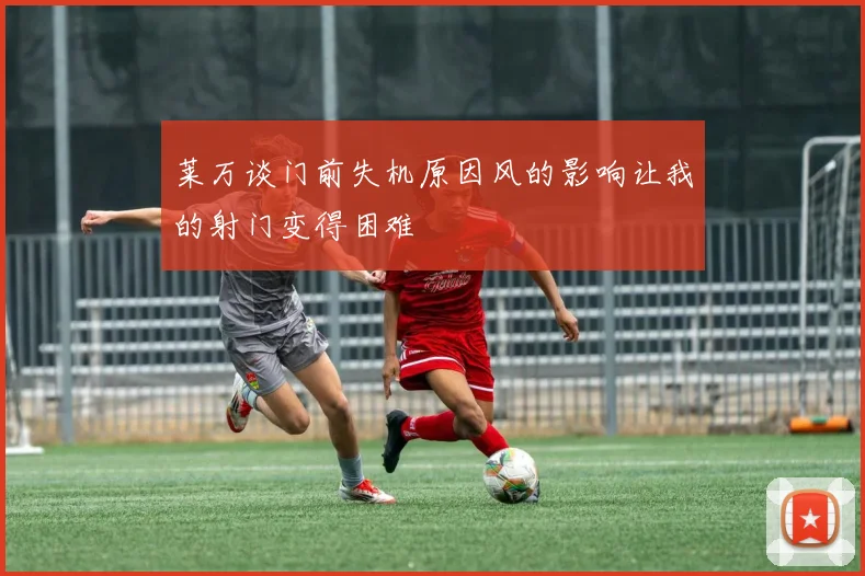 莱万谈门前失机原因风的影响让我的射门变得困难