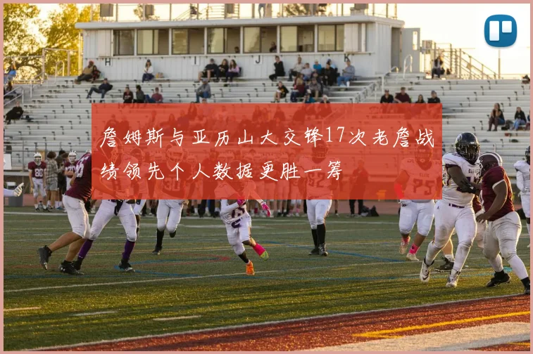 詹姆斯与亚历山大交锋17次老詹战绩领先个人数据更胜一筹
