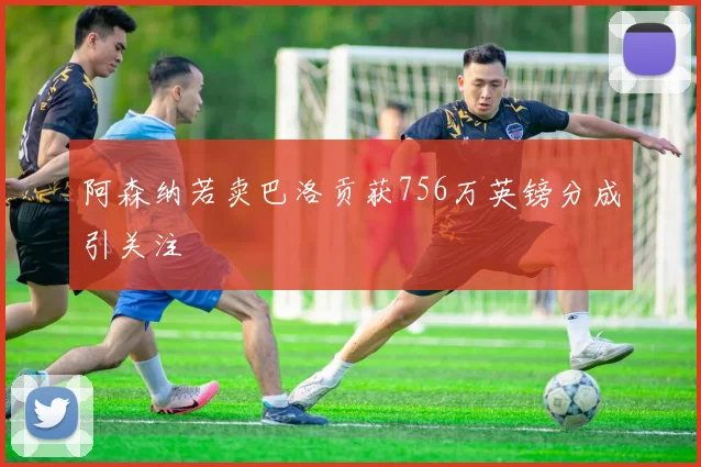 阿森纳若卖巴洛贡获756万英镑分成引关注