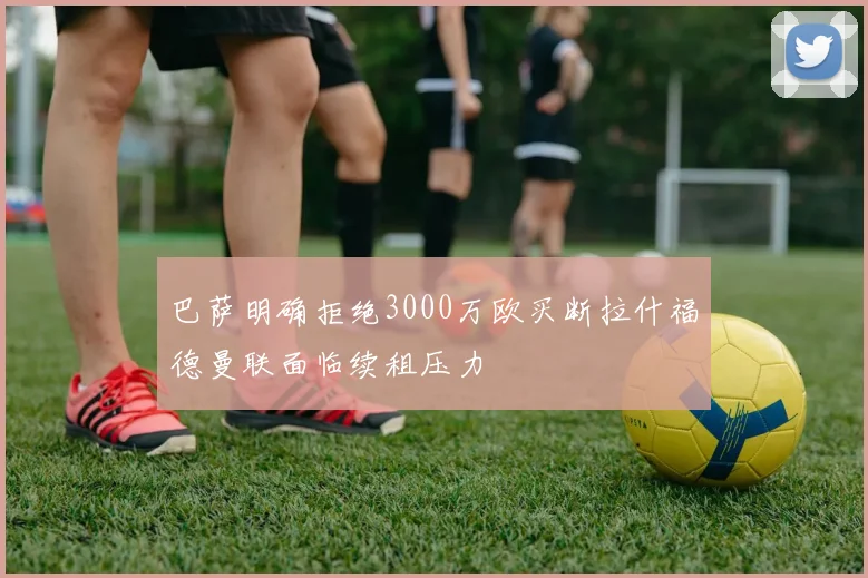 巴萨明确拒绝3000万欧买断拉什福德曼联面临续租压力