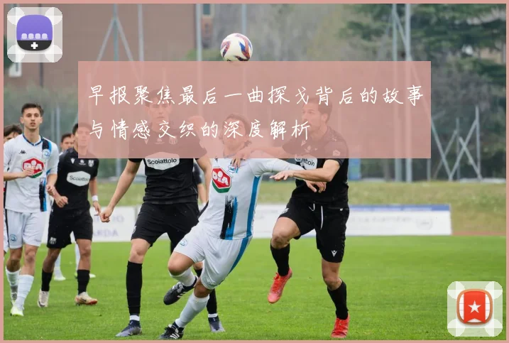 早报聚焦最后一曲探戈背后的故事与情感交织的深度解析