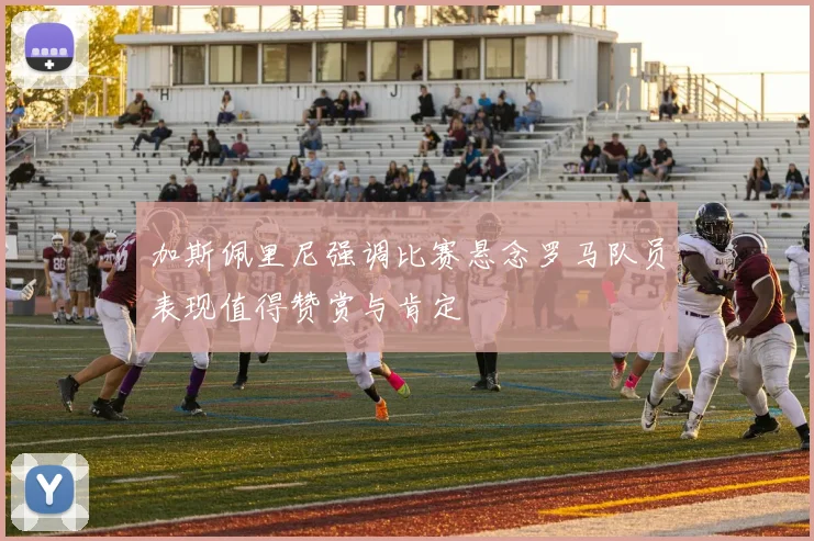 加斯佩里尼强调比赛悬念罗马队员表现值得赞赏与肯定