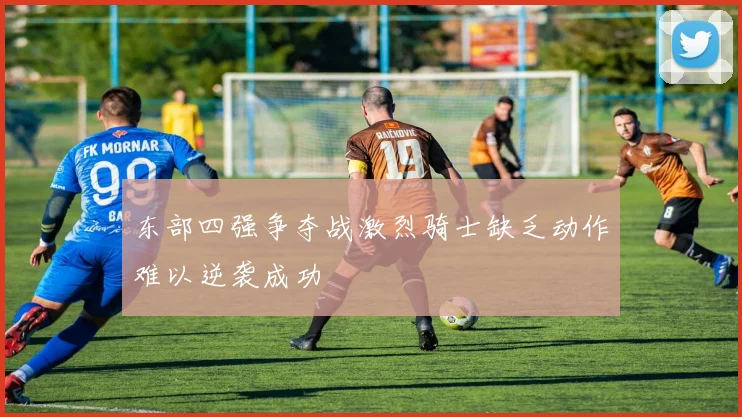 东部四强争夺战激烈骑士缺乏动作难以逆袭成功