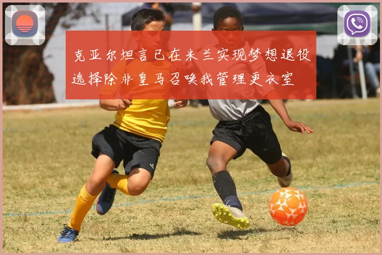 克亚尔坦言已在米兰实现梦想退役选择除非皇马召唤我管理更衣室