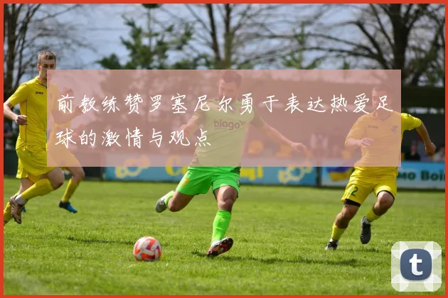 前教练赞罗塞尼尔勇于表达热爱足球的激情与观点