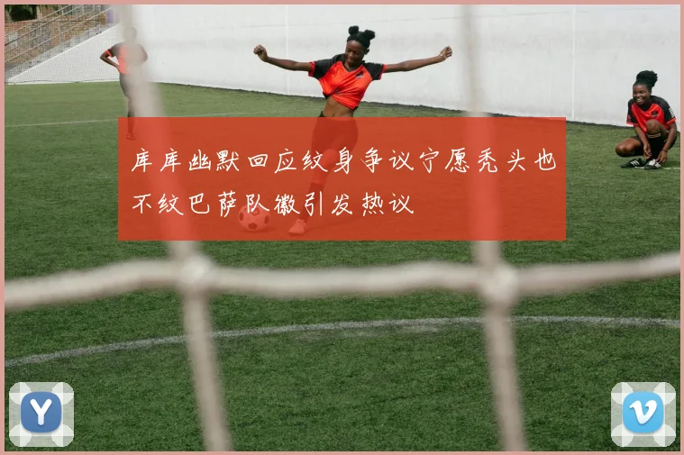 库库幽默回应纹身争议宁愿秃头也不纹巴萨队徽引发热议
