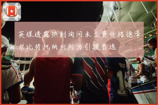 英媒透露热刺询问米兰费价格德泽尔比将托纳利列为引援首选