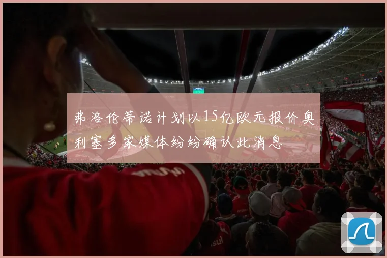 弗洛伦蒂诺计划以15亿欧元报价奥利塞多家媒体纷纷确认此消息