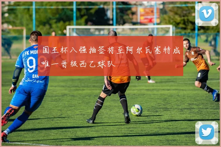 国王杯八强抽签将至阿尔瓦塞特成唯一晋级西乙球队