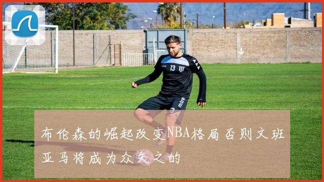 布伦森的崛起改变NBA格局否则文班亚马将成为众矢之的