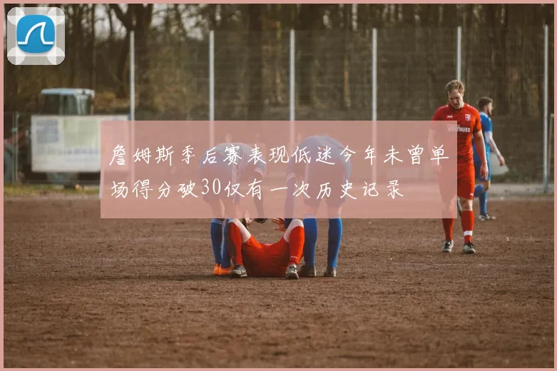詹姆斯季后赛表现低迷今年未曾单场得分破30仅有一次历史记录