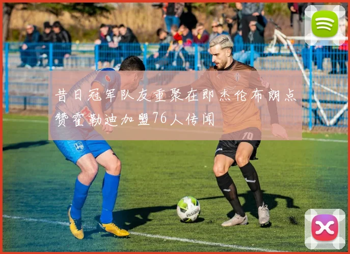 昔日冠军队友重聚在即杰伦布朗点赞霍勒迪加盟76人传闻