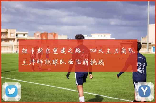 纽卡斯尔重建之路：四大主力离队主帅辞职球队面临新挑战