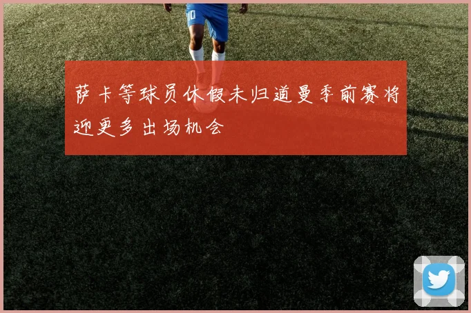 萨卡等球员休假未归道曼季前赛将迎更多出场机会
