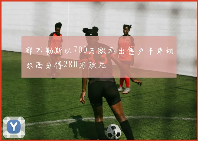 那不勒斯以700万欧元出售卢卡库切尔西分得280万欧元
